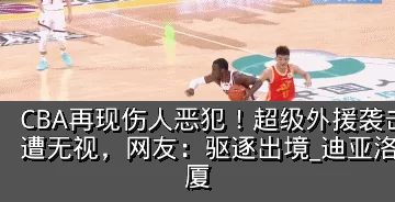 CBA再现伤人恶犯!超级外援袭击两大国手遭无视,网友:驱逐出境_迪亚洛_胡金_广厦