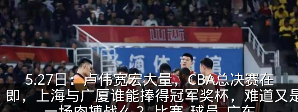 5.27日：卢伟宽宏大量，CBA总决赛在即，上海与广厦谁能捧得冠军奖杯，难道又是一场肉搏战么？_比赛_球员_广东